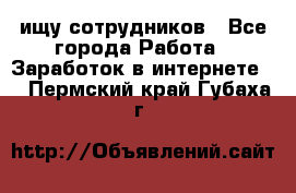 ищу сотрудников - Все города Работа » Заработок в интернете   . Пермский край,Губаха г.